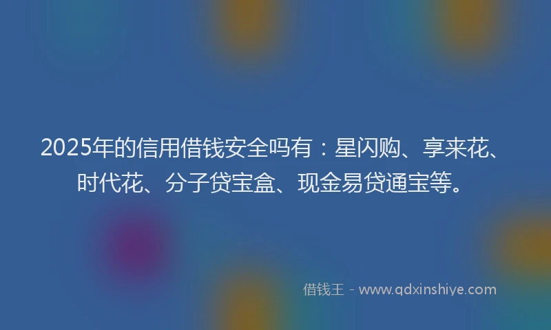 2025年的信用借钱安全吗有：星闪购、享来花、时代花、分子贷宝盒、现金易贷通宝等。