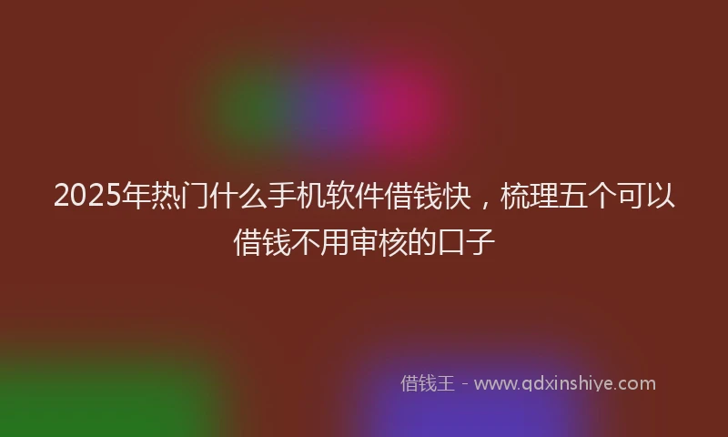 2025年热门什么手机软件借钱快，梳理五个可以借钱不用审核的口子