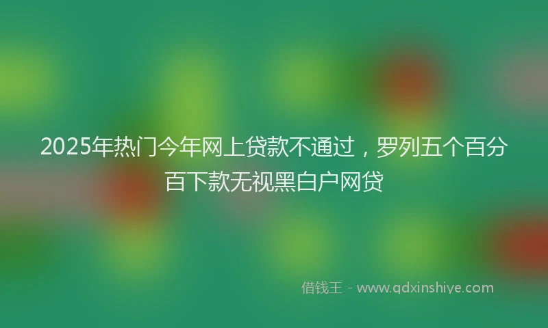 2025年热门今年网上贷款不通过，罗列五个百分百下款无视黑白户网贷