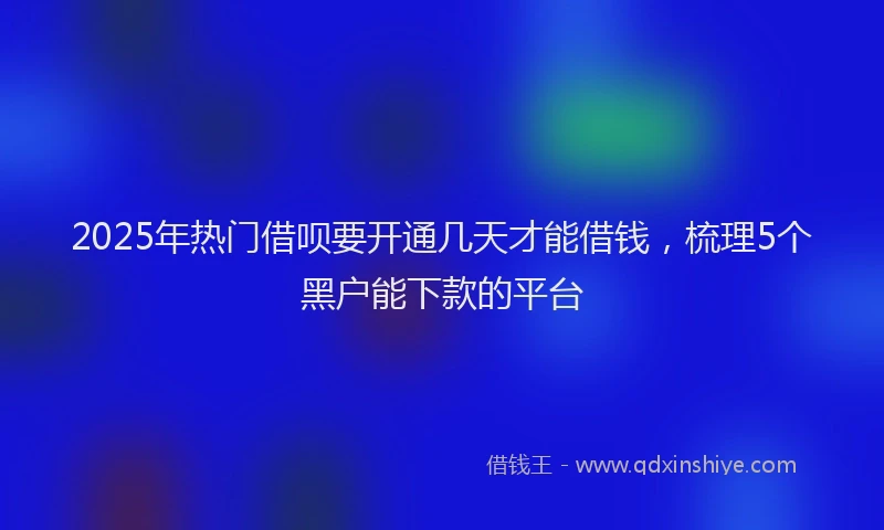 2025年热门借呗要开通几天才能借钱，梳理5个黑户能下款的平台