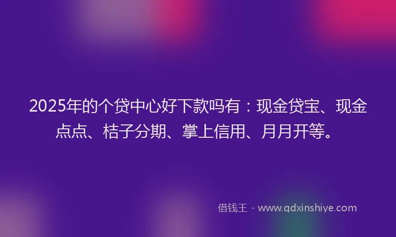 2025年的个贷中心好下款吗有：现金贷宝、现金点点、桔子分期、掌上信用、月月开等。