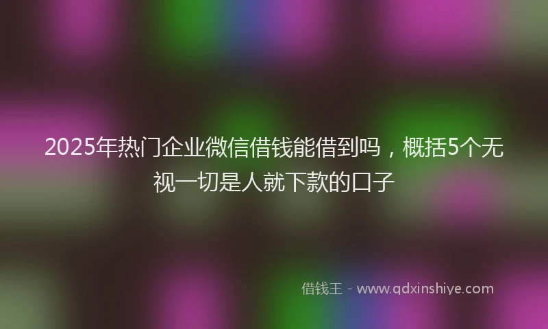 2025年热门企业微信借钱能借到吗，概括5个无视一切是人就下款的口子