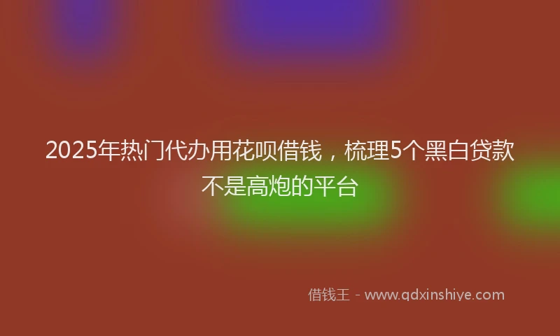 2025年热门代办用花呗借钱，梳理5个黑白贷款不是高炮的平台