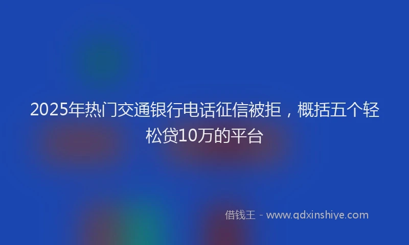 2025年热门交通银行电话征信被拒，概括五个轻松贷10万的平台
