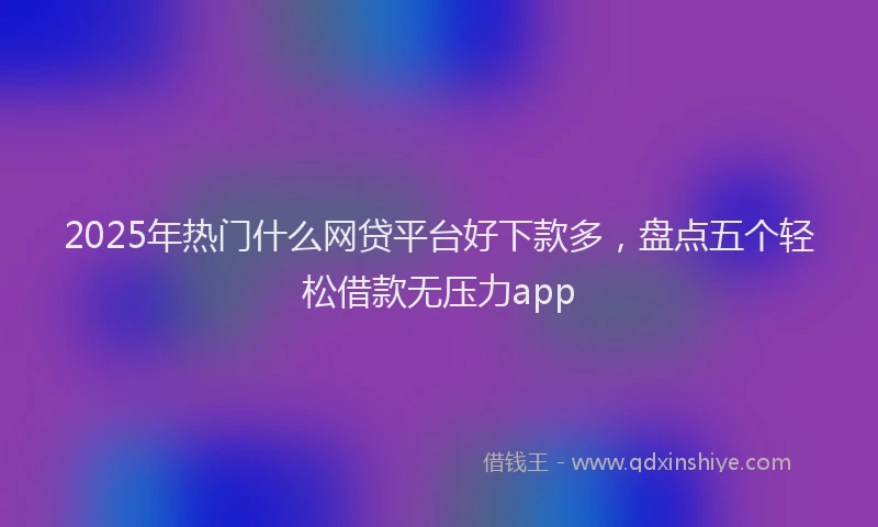 2025年热门什么网贷平台好下款多，盘点五个轻松借款无压力app