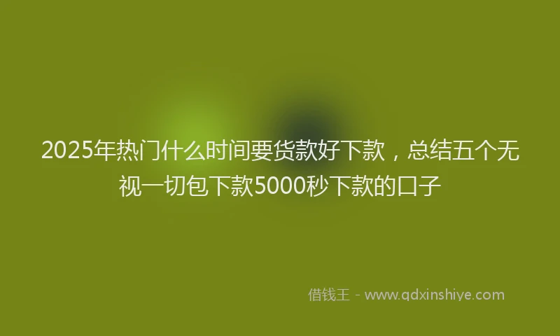 2025年热门什么时间要货款好下款，总结五个无视一切包下款5000秒下款的口子