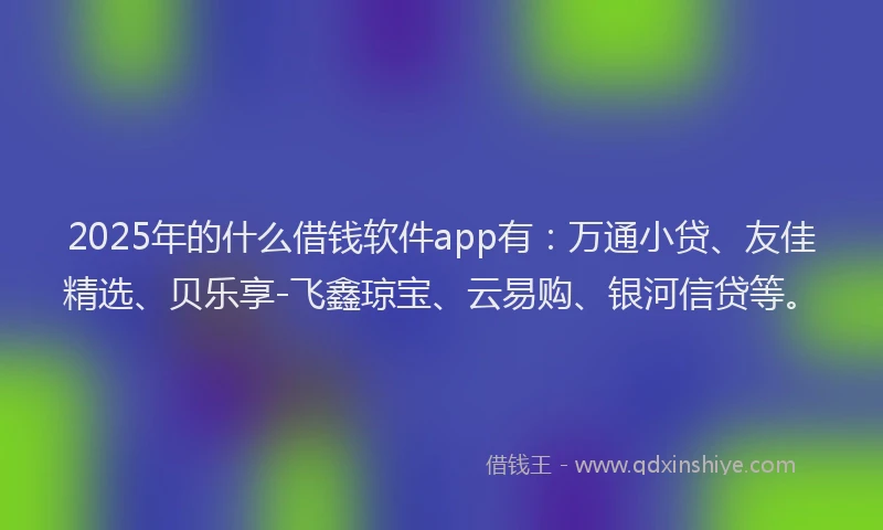 2025年的什么借钱软件app有：万通小贷、友佳精选、贝乐享-飞鑫琼宝、云易购、银河信贷等。