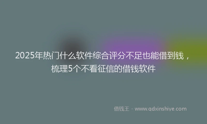 2025年热门什么软件综合评分不足也能借到钱，梳理5个不看征信的借钱软件