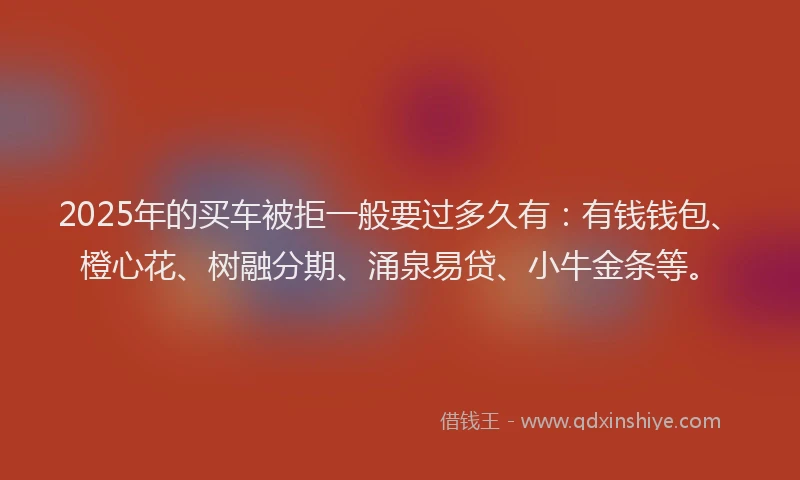 2025年的买车被拒一般要过多久有：有钱钱包、橙心花、树融分期、涌泉易贷、小牛金条等。