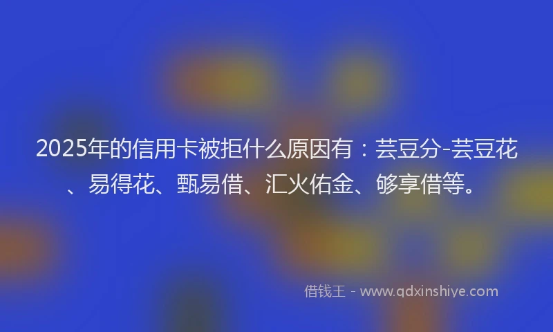 2025年的信用卡被拒什么原因有：芸豆分-芸豆花、易得花、甄易借、汇火佑金、够享借等。
