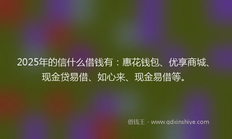 2025年的信什么借钱有：惠花钱包、优享商城、现金贷易借、如心来、现金易借等。