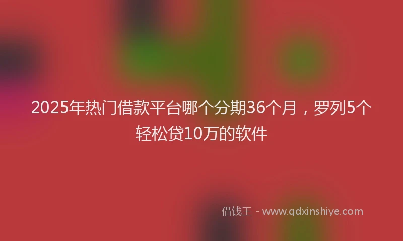 2025年热门借款平台哪个分期36个月，罗列5个轻松贷10万的软件