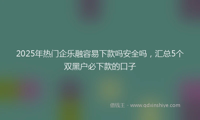 2025年热门企乐融容易下款吗安全吗，汇总5个双黑户必下款的口子
