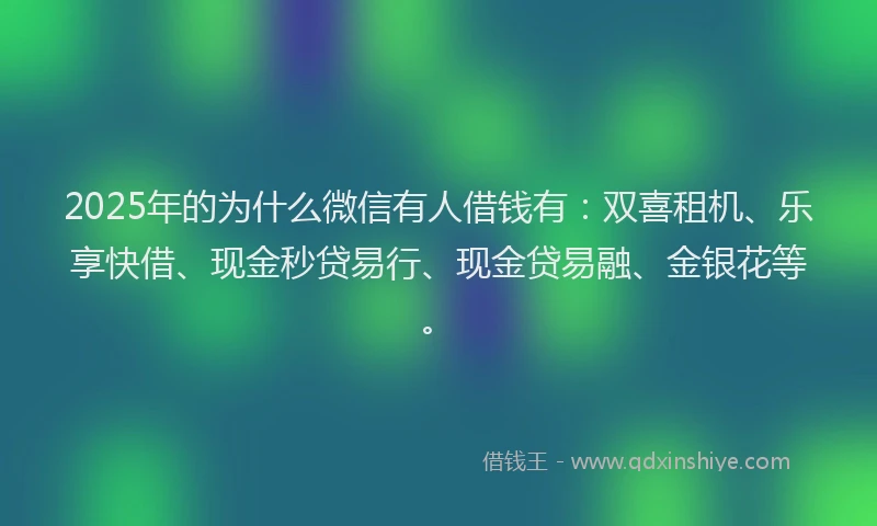 2025年的为什么微信有人借钱有：双喜租机、乐享快借、现金秒贷易行、现金贷易融、金银花等。