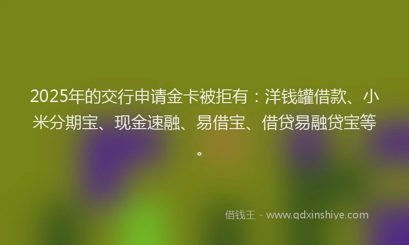 2025年的交行申请金卡被拒有：洋钱罐借款、小米分期宝、现金速融、易借宝、借贷易融贷宝等。