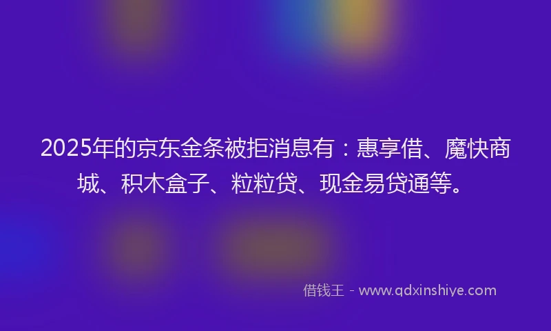 2025年的京东金条被拒消息有：惠享借、魔快商城、积木盒子、粒粒贷、现金易贷通等。