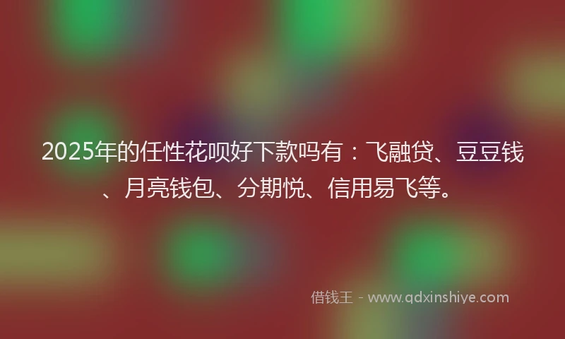2025年的任性花呗好下款吗有：飞融贷、豆豆钱、月亮钱包、分期悦、信用易飞等。