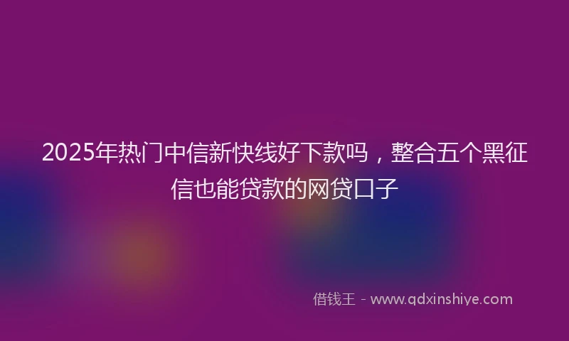 2025年热门中信新快线好下款吗，整合五个黑征信也能贷款的网贷口子