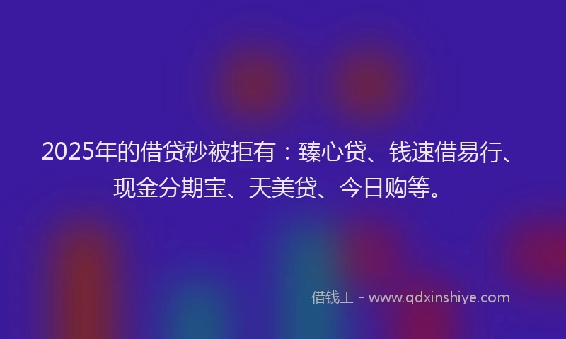 2025年的借贷秒被拒有：臻心贷、钱速借易行、现金分期宝、天美贷、今日购等。
