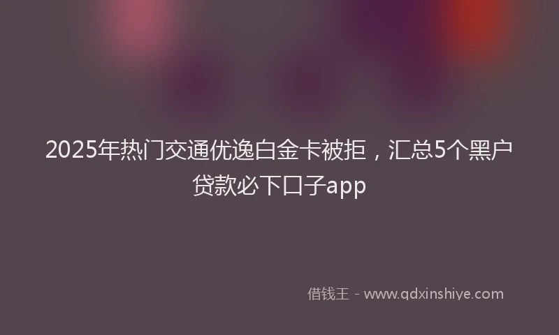 2025年热门交通优逸白金卡被拒，汇总5个黑户贷款必下口子app