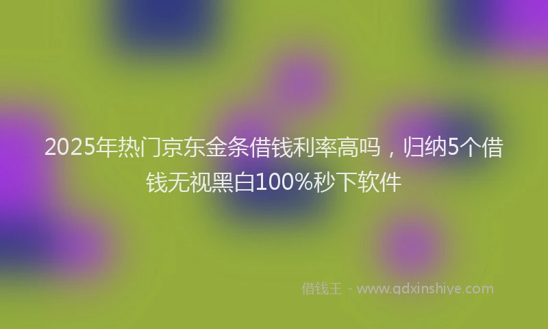 2025年热门京东金条借钱利率高吗，归纳5个借钱无视黑白100%秒下软件