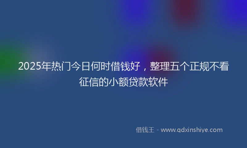 2025年热门今日何时借钱好，整理五个正规不看征信的小额贷款软件