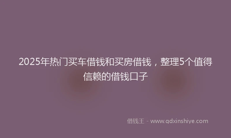 2025年热门买车借钱和买房借钱，整理5个值得信赖的借钱口子