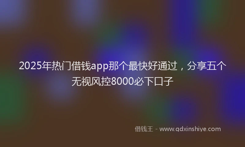 2025年热门借钱app那个最快好通过，分享五个无视风控8000必下口子