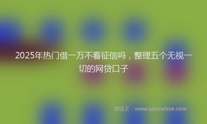 2025年热门借一万不看征信吗，整理五个无视一切的网贷口子