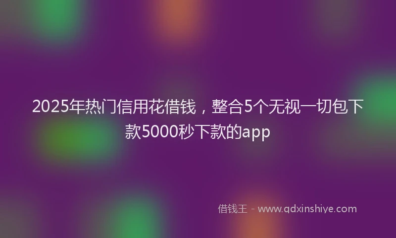 2025年热门信用花借钱，整合5个无视一切包下款5000秒下款的app