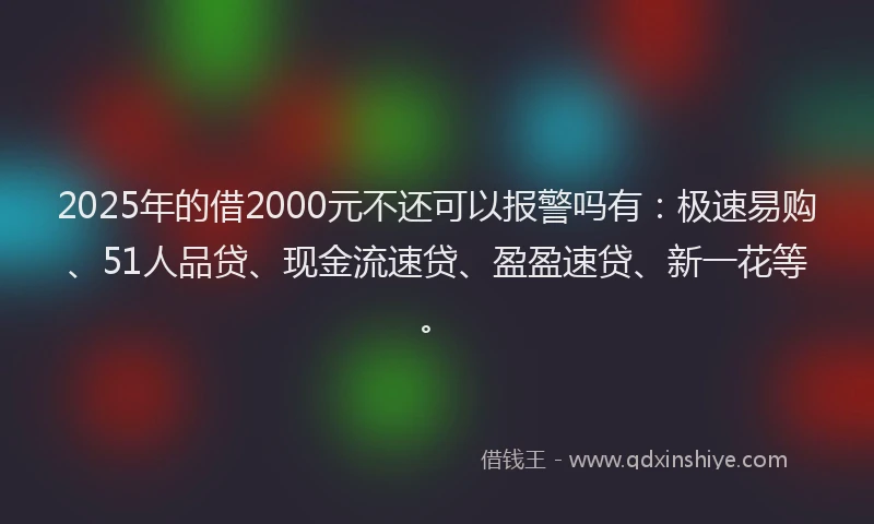 2025年的借2000元不还可以报警吗有：极速易购、51人品贷、现金流速贷、盈盈速贷、新一花等。
