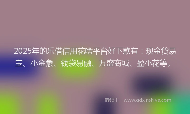 2025年的乐借信用花啥平台好下款有：现金贷易宝、小金象、钱袋易融、万盛商城、盈小花等。