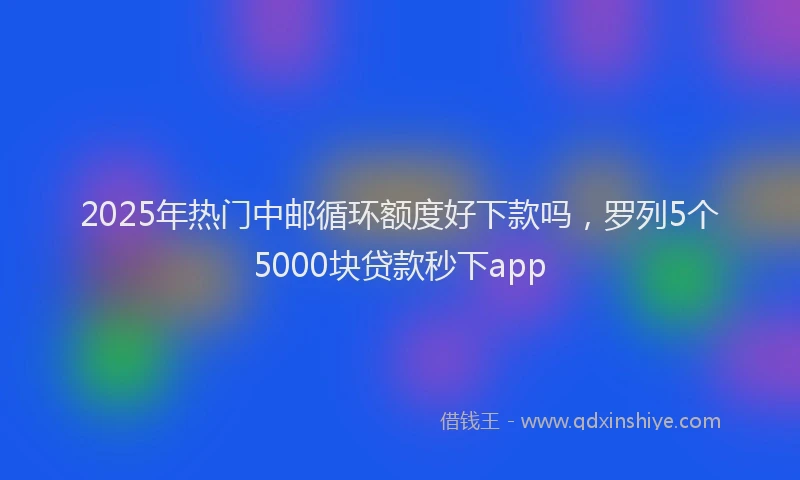 2025年热门中邮循环额度好下款吗，罗列5个5000块贷款秒下app