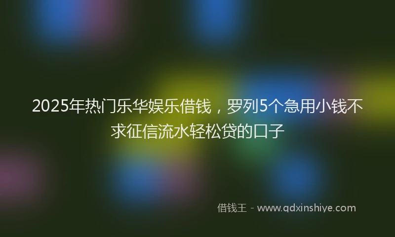 2025年热门乐华娱乐借钱，罗列5个急用小钱不求征信流水轻松贷的口子