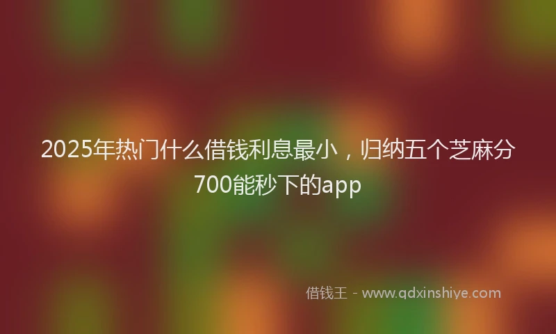 2025年热门什么借钱利息最小，归纳五个芝麻分700能秒下的app