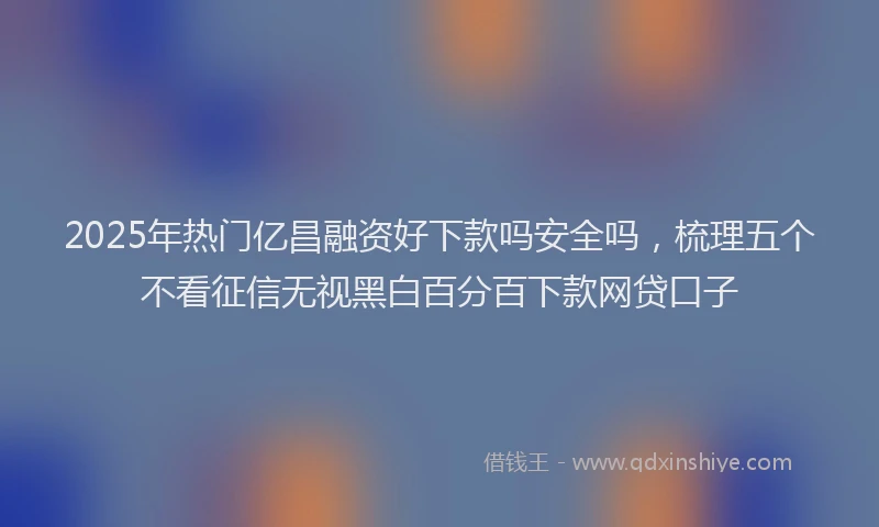 2025年热门亿昌融资好下款吗安全吗，梳理五个不看征信无视黑白百分百下款网贷口子