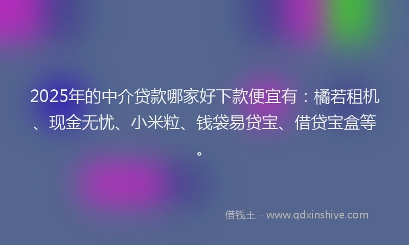 2025年的中介贷款哪家好下款便宜有：橘若租机、现金无忧、小米粒、钱袋易贷宝、借贷宝盒等。