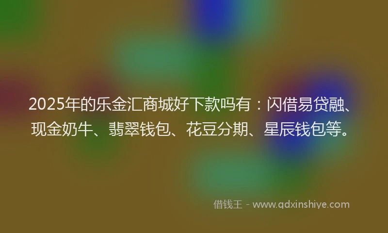 2025年的乐金汇商城好下款吗有：闪借易贷融、现金奶牛、翡翠钱包、花豆分期、星辰钱包等。