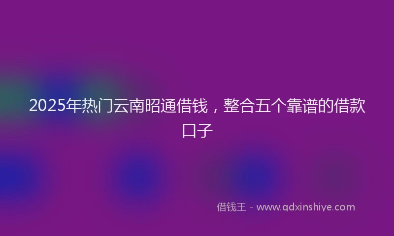2025年热门云南昭通借钱，整合五个靠谱的借款口子