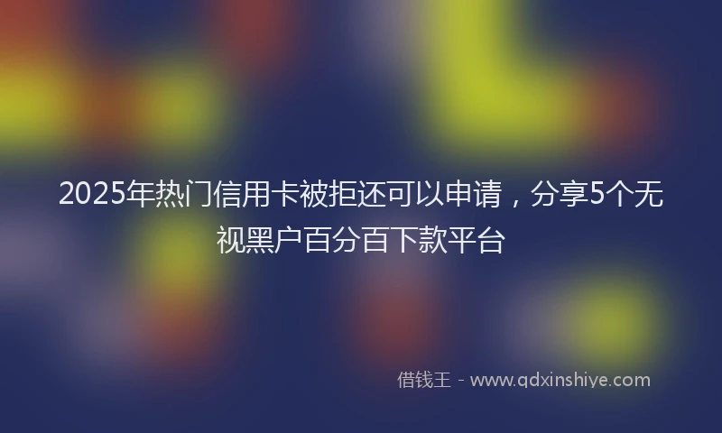 2025年热门信用卡被拒还可以申请，分享5个无视黑户百分百下款平台