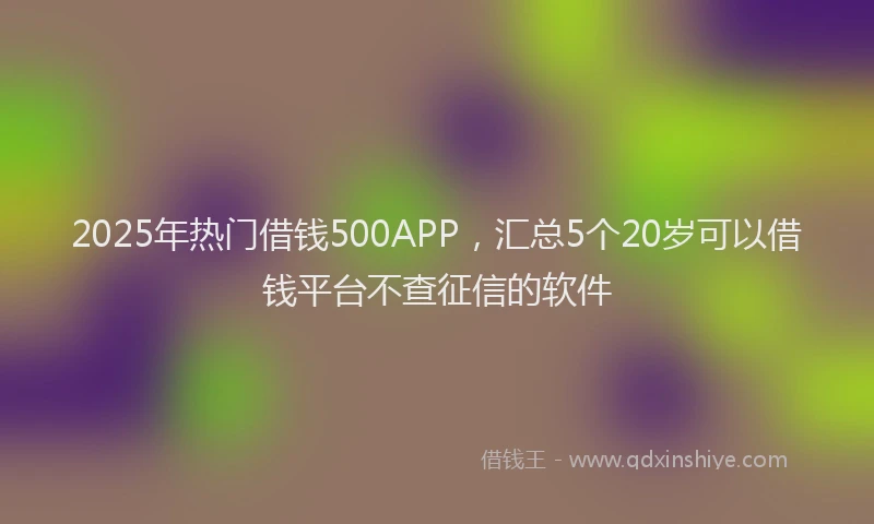 2025年热门借钱500APP，汇总5个20岁可以借钱平台不查征信的软件