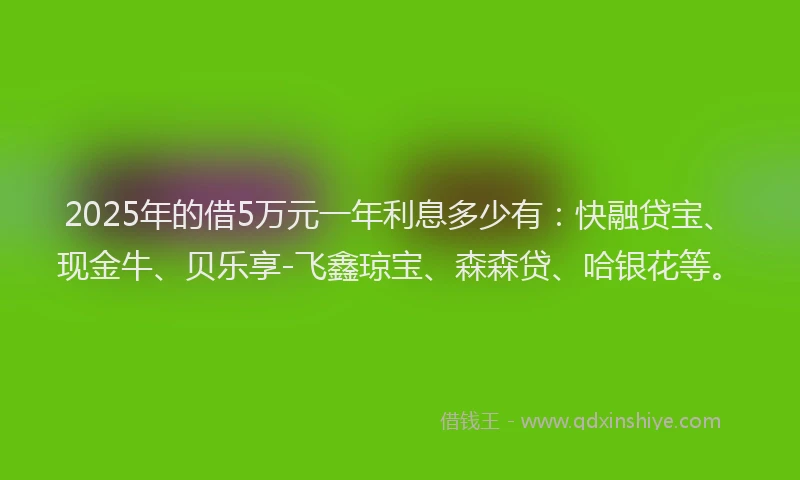 2025年的借5万元一年利息多少有：快融贷宝、现金牛、贝乐享-飞鑫琼宝、森森贷、哈银花等。