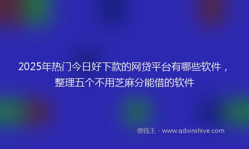 2025年热门今日好下款的网贷平台有哪些软件，整理五个不用芝麻分能借的软件