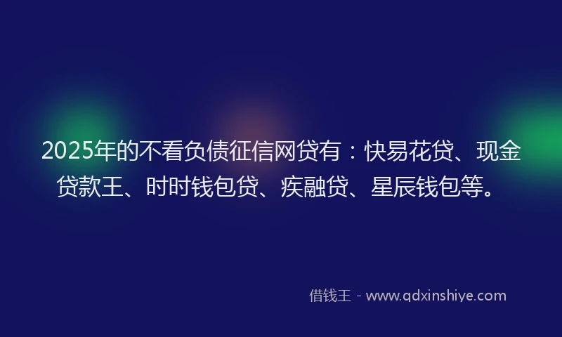 2025年的不看负债征信网贷有：快易花贷、现金贷款王、时时钱包贷、疾融贷、星辰钱包等。