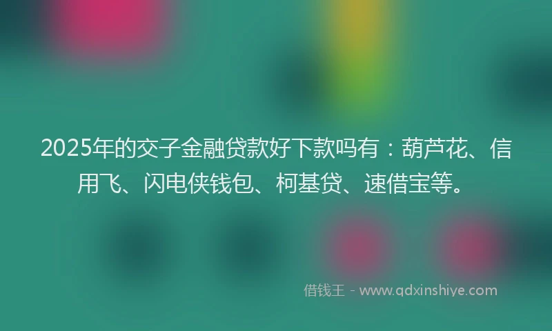 2025年的交子金融贷款好下款吗有：葫芦花、信用飞、闪电侠钱包、柯基贷、速借宝等。
