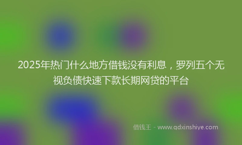 2025年热门什么地方借钱没有利息，罗列五个无视负债快速下款长期网贷的平台