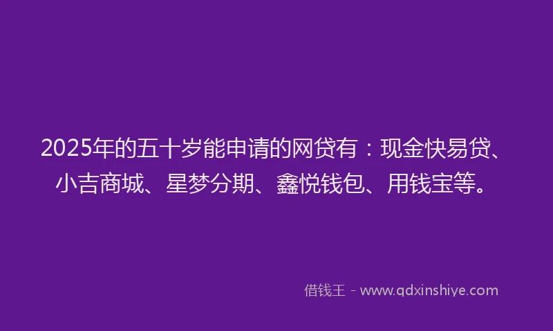 2025年的五十岁能申请的网贷有：现金快易贷、小吉商城、星梦分期、鑫悦钱包、用钱宝等。