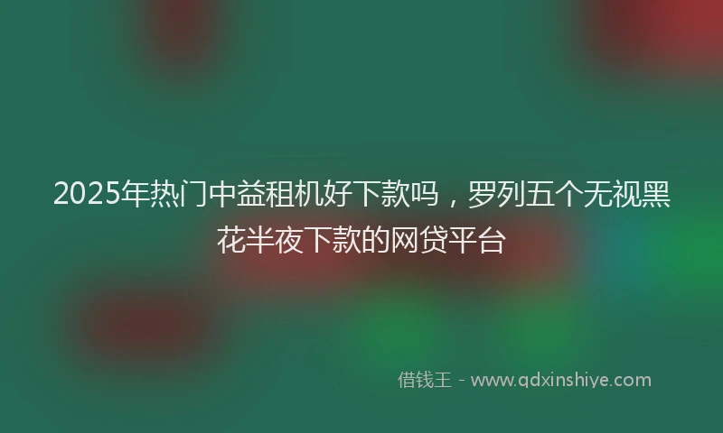 2025年热门中益租机好下款吗,罗列五个无视黑花半夜下款的网贷平台