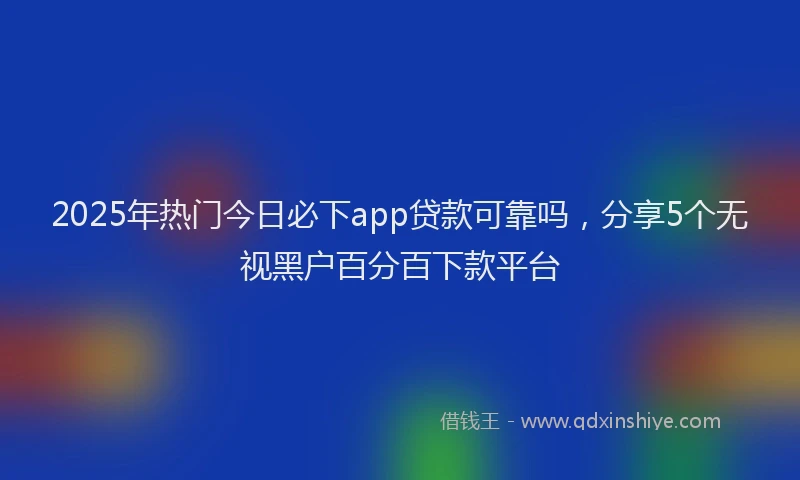 2025年热门今日必下app贷款可靠吗，分享5个无视黑户百分百下款平台