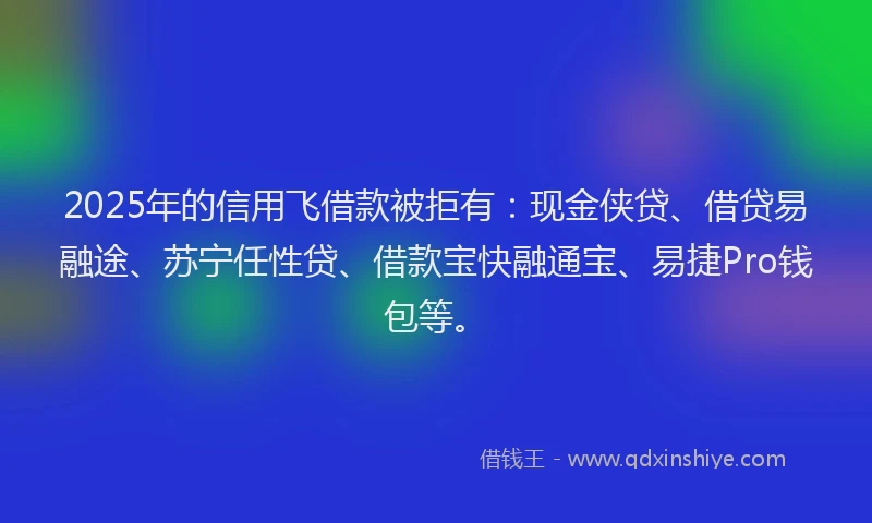 2025年的信用飞借款被拒有：现金侠贷、借贷易融途、苏宁任性贷、借款宝快融通宝、易捷Pro钱包等。
